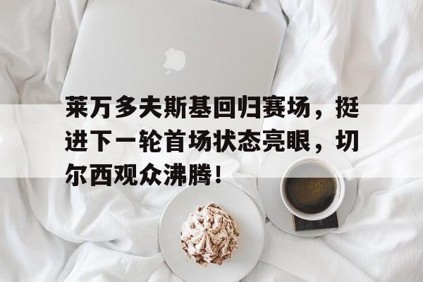 包含莱万多夫斯基回归赛场，挺进下一轮首场状态亮眼，切尔西观众沸腾！的词条欧博官网